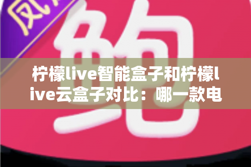 柠檬live智能盒子和柠檬live云盒子对比：哪一款电视盒子更适合你的家庭娱乐需求？