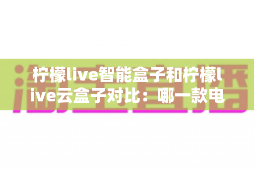 柠檬live智能盒子和柠檬live云盒子对比：哪一款电视盒子更适合你的家庭娱乐需求？