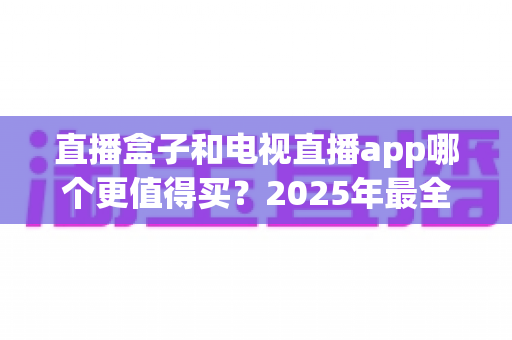 直播盒子和电视直播app哪个更值得买？2025年最全选购对比指南，帮你省钱不踩坑