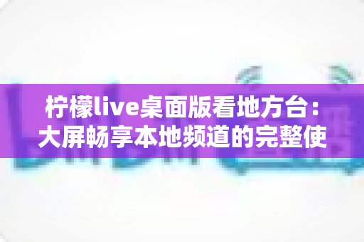 柠檬live桌面版看地方台:大屏畅享本地频道的完整使用指南与实用技巧 柠檬live桌面版看地方台:大屏畅享本地频道的完整使用指南与实用技巧
