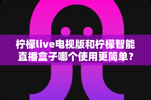 柠檬live电视版和柠檬智能直播盒子哪个使用更简单？一站式深度对比评测，帮你三分钟选对大屏观影方案