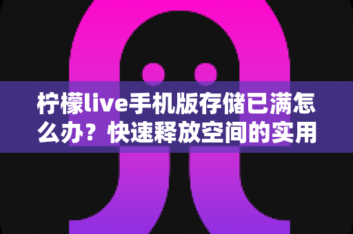 柠檬live手机版存储已满怎么办?快速释放空间的实用清理指南与预防技巧全解析 柠檬live手机版存储已满怎么办?快速释放空间的实用清理指南与预防技巧全解析