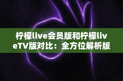 柠檬live会员版和柠檬liveTV版对比：全方位解析版本差异，帮你找到最合适的直播观看方案