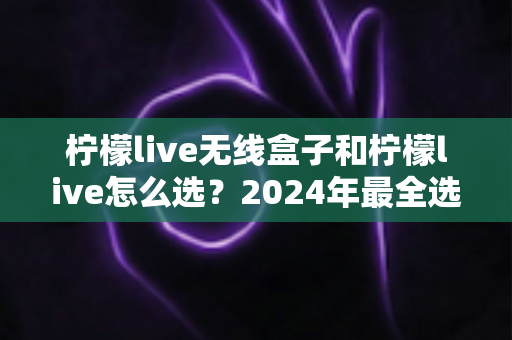 柠檬live无线盒子和柠檬live怎么选?2024年最全选购指南帮你避开所有坑 柠檬live无线盒子和柠檬live怎么选?2024年最全选购指南帮你避开所有坑