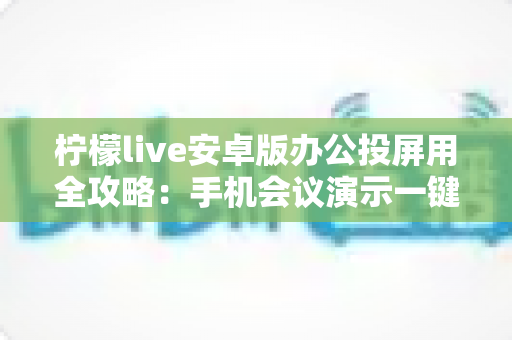 柠檬live安卓版办公投屏用全攻略：手机会议演示一键投屏的高效助手