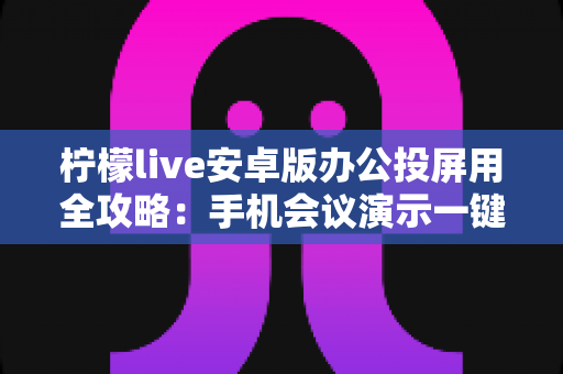 柠檬live安卓版办公投屏用全攻略：手机会议演示一键投屏的高效助手
