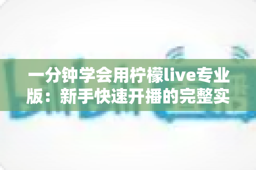 一分钟学会用柠檬live专业版：新手快速开播的完整实用指南