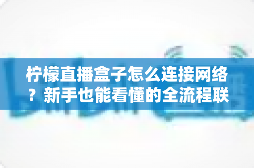 柠檬直播盒子怎么连接网络?新手也能看懂的全流程联网教程与故障排查宝典 柠檬直播盒子怎么连接网络?新手也能看懂的全流程联网教程与故障排查宝典