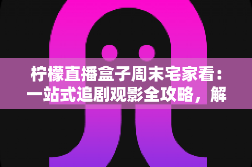 柠檬直播盒子周末宅家看：一站式追剧观影全攻略，解锁你的高质量休闲时光