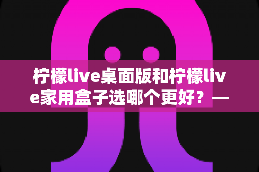 柠檬live桌面版和柠檬live家用盒子选哪个更好?——全方位深度对比评测与选购指南 柠檬live桌面版和柠檬live家用盒子选哪个更好?——全方位深度对比评测与选购指南