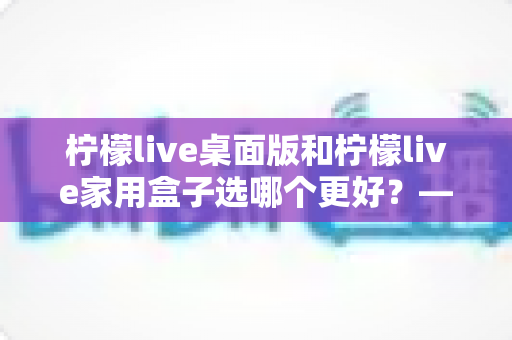 柠檬live桌面版和柠檬live家用盒子选哪个更好？——全方位深度对比评测与选购指南