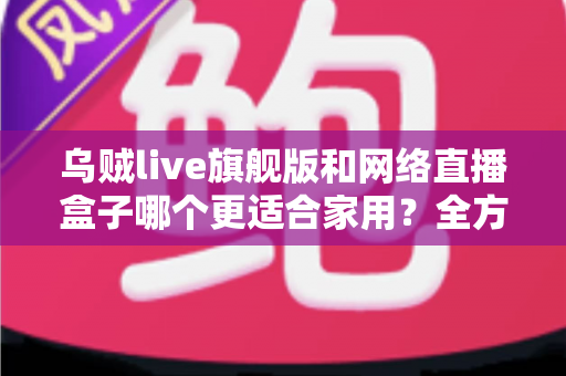 乌贼live旗舰版和网络直播盒子哪个更适合家用?全方位深度对比与选购指南 乌贼live旗舰版和网络直播盒子哪个更适合家用?全方位深度对比与选购指南