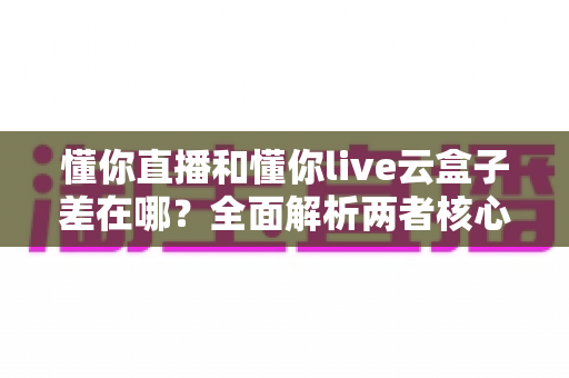 懂你直播和懂你live云盒子差在哪？全面解析两者核心区别与选择指南