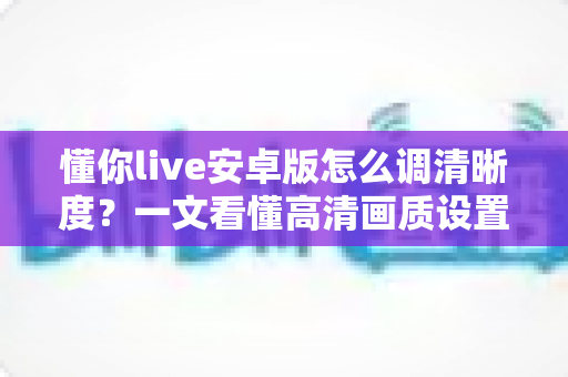 懂你live安卓版怎么调清晰度?一文看懂高清画质设置技巧与常见问题全解析 懂你live安卓版怎么调清晰度?一文看懂高清画质设置技巧与常见问题全解析