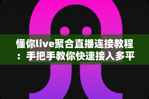 懂你live聚合直播连接教程：手把手教你快速接入多平台直播，畅享一站式观看体验