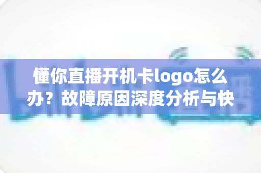 懂你直播开机卡logo怎么办?故障原因深度分析与快速修复全攻略 懂你直播开机卡logo怎么办?故障原因深度分析与快速修复全攻略