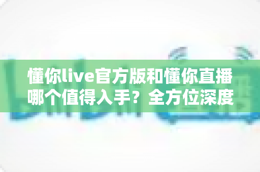 懂你live官方版和懂你直播哪个值得入手?全方位深度对比助你一步到位选对应用 懂你live官方版和懂你直播哪个值得入手?全方位深度对比助你一步到位选对应用