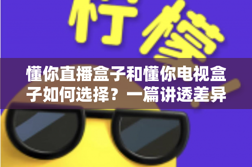 懂你直播盒子和懂你电视盒子如何选择?一篇讲透差异、场景与避坑的实用指南 懂你直播盒子和懂你电视盒子如何选择?一篇讲透差异、场景与避坑的实用指南