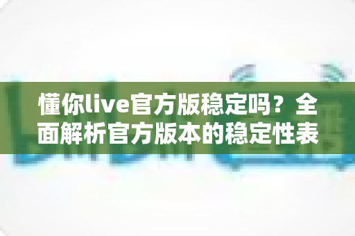 懂你live官方版稳定吗?全面解析官方版本的稳定性表现与安全使用指南 懂你live官方版稳定吗?全面解析官方版本的稳定性表现与安全使用指南