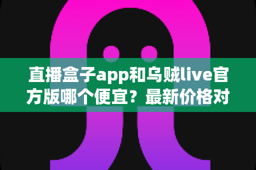 直播盒子app和乌贼live官方版哪个便宜？最新价格对比与省钱选购全指南