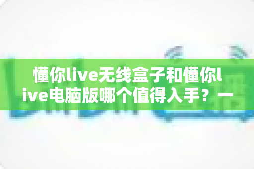 懂你live无线盒子和懂你live电脑版哪个值得入手?一篇文章帮你彻底搞懂选购难题 懂你live无线盒子和懂你live电脑版哪个值得入手?一篇文章帮你彻底搞懂选购难题