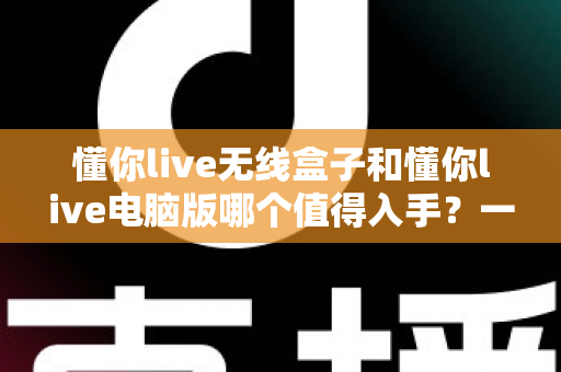 懂你live无线盒子和懂你live电脑版哪个值得入手?一篇文章帮你彻底搞懂选购难题 懂你live无线盒子和懂你live电脑版哪个值得入手?一篇文章帮你彻底搞懂选购难题