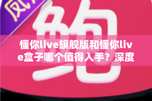 懂你live旗舰版和懂你live盒子哪个值得入手?深度对比帮你选对不花冤枉钱 懂你live旗舰版和懂你live盒子哪个值得入手?深度对比帮你选对不花冤枉钱