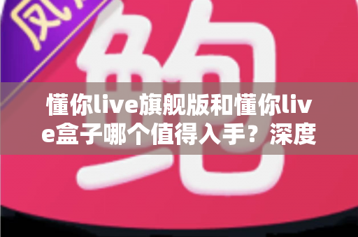 懂你live旗舰版和懂你live盒子哪个值得入手?深度对比帮你选对不花冤枉钱 懂你live旗舰版和懂你live盒子哪个值得入手?深度对比帮你选对不花冤枉钱
