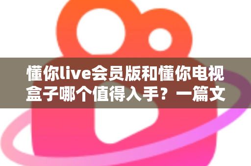 懂你live会员版和懂你电视盒子哪个值得入手?一篇文章帮你彻底搞懂选购难题 懂你live会员版和懂你电视盒子哪个值得入手?一篇文章帮你彻底搞懂选购难题