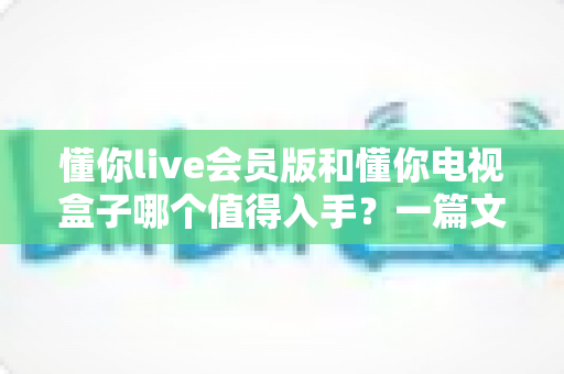 懂你live会员版和懂你电视盒子哪个值得入手?一篇文章帮你彻底搞懂选购难题 懂你live会员版和懂你电视盒子哪个值得入手?一篇文章帮你彻底搞懂选购难题