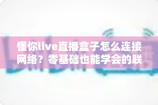 懂你live直播盒子怎么连接网络?零基础也能学会的联网设置全攻略 懂你live直播盒子怎么连接网络?零基础也能学会的联网设置全攻略