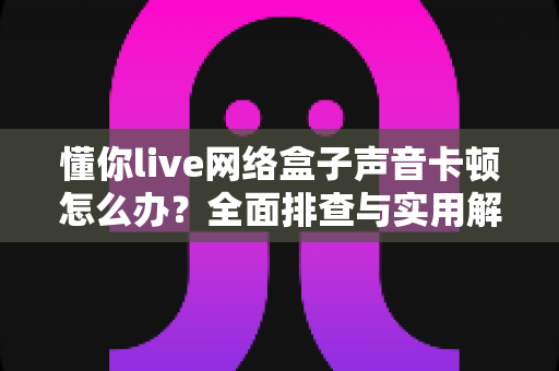 懂你live网络盒子声音卡顿怎么办?全面排查与实用解决方案指南 懂你live网络盒子声音卡顿怎么办?全面排查与实用解决方案指南