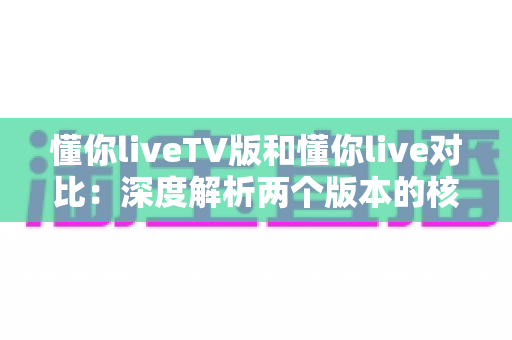 懂你liveTV版和懂你live对比：深度解析两个版本的核心差异与选择指南
