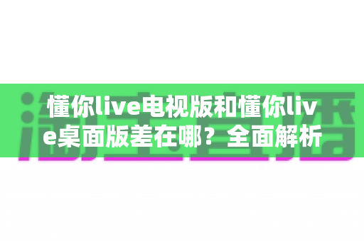 懂你live电视版和懂你live桌面版差在哪?全面解析两大版本差异,帮你轻松选对版本 懂你live电视版和懂你live桌面版差在哪?全面解析两大版本差异,帮你轻松选对版本