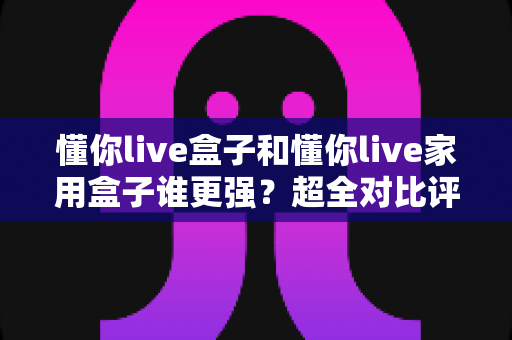 懂你live盒子和懂你live家用盒子谁更强?超全对比评测,选对不踩坑 懂你live盒子和懂你live家用盒子谁更强?超全对比评测,选对不踩坑