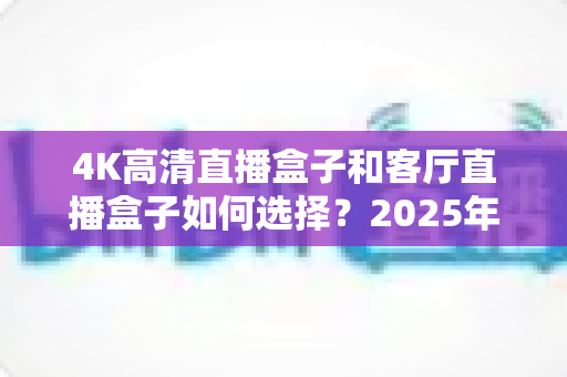 4K高清直播盒子和客厅直播盒子如何选择？2025年最新选购指南与避坑攻略