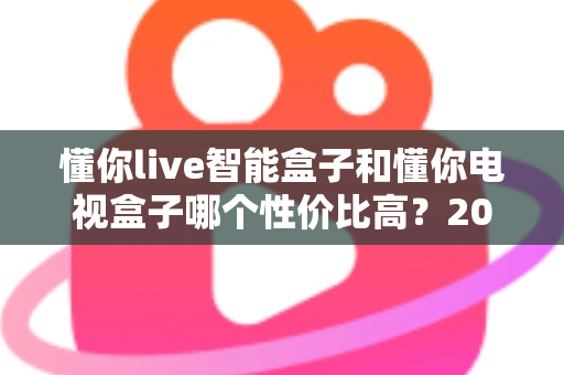 懂你live智能盒子和懂你电视盒子哪个性价比高?2024最全选购对比评测指南帮你一次看懂 懂你live智能盒子和懂你电视盒子哪个性价比高?2024最全选购对比评测指南帮你一次看懂