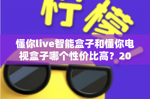 懂你live智能盒子和懂你电视盒子哪个性价比高?2024最全选购对比评测指南帮你一次看懂 懂你live智能盒子和懂你电视盒子哪个性价比高?2024最全选购对比评测指南帮你一次看懂