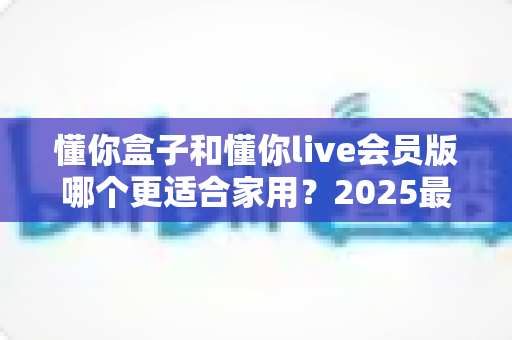 懂你盒子和懂你live会员版哪个更适合家用？2025最新家庭影音选购深度对比指南