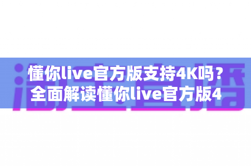 懂你live官方版支持4K吗？全面解读懂你live官方版4K超高清画质支持情况与流畅观看优化指南