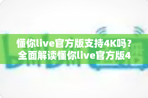 懂你live官方版支持4K吗？全面解读懂你live官方版4K超高清画质支持情况与流畅观看优化指南