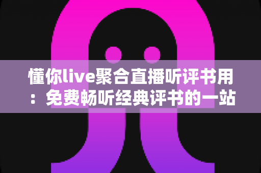 懂你live聚合直播听评书用：免费畅听经典评书的一站式聚合直播神器全攻略