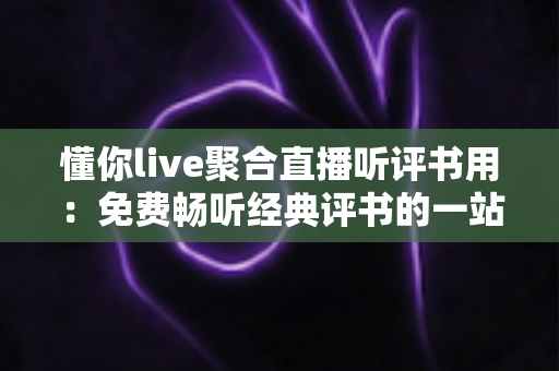 懂你live聚合直播听评书用：免费畅听经典评书的一站式聚合直播神器全攻略
