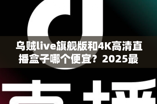 乌贼live旗舰版和4K高清直播盒子哪个便宜？2025最新价格对比与省钱选购指南