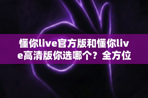 懂你live官方版和懂你live高清版你选哪个？全方位对比解析助你做出明智之选