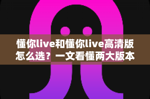 懂你live和懂你live高清版怎么选？一文看懂两大版本差异，选对版本让学习体验更上一层楼