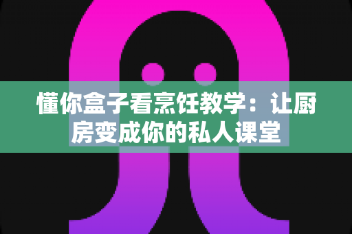 懂你盒子看烹饪教学：让厨房变成你的私人课堂