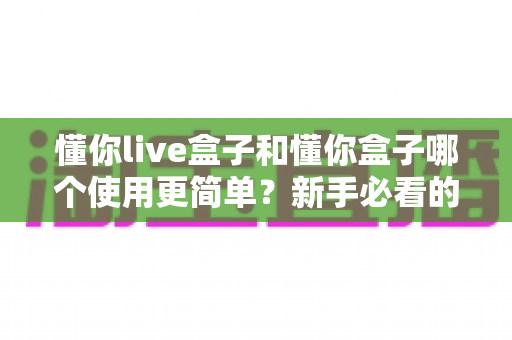懂你live盒子和懂你盒子哪个使用更简单？新手必看的全面对比指南