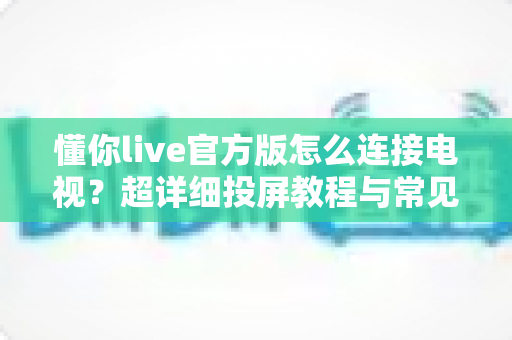 懂你live官方版怎么连接电视？超详细投屏教程与常见问题全解析