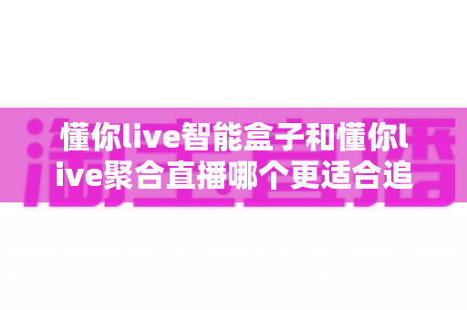 懂你live智能盒子和懂你live聚合直播哪个更适合追剧？2025追剧党必看的深度选购指南
